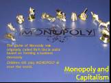 Monopoly and Capitalism. The game of Monopoly was originally called Rich Uncle and is based on forming a business monopoly Children still play MONOPOLY all over the world.