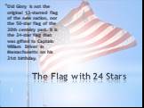 The Flag with 24 Stars. Old Glory is not the original 13-starred flag of the new nation, nor the 50-star flag of the 20th century past. It is the 24-star flag that was gifted to Captain William Driver in Massachusetts on his 21st birthday.