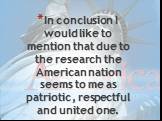 In conclusion I would like to mention that due to the research the American nation seems to me as patriotic, respectful and united one.