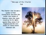 Message of the Charter Oak. The Charter Oak became a symbol of first Connecticut and then the entire new nation of America when this state stood up for its rights against King James II of England and the new nation of colony-states followed suit.