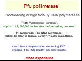 Pfu polimerase. Proofreading or high fidelity DNA polymerases. (from Pyrococcus furiosus). approx.1 / 2, 000,000 nucleotides before making an error. In comparison Taq DNA polymerase makes an error in approx. every 1/ 10,000 nucleotides. can tolerate temperatures exceeding 95°C, enabling it to PCR am