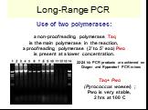 Long-Range PCR. Use of two polymerases: a non-proofreading polymerase Taq is the main polymerase in the reaction, a proofreading polymerase (3' to 5' exo) Pwo is present at a lower concentration. 22-24 kb PCR products are achieved on Qiagen and Eppendorf PCR mixes. Taq+ Pwo (Pyrococcus woesei) ; Pwo