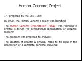 1st proposed by the DoE 1984 By 1990, the Human Genome Project was launched The Human Genome Organization (HUGO) was founded to provide a forum for international coordination of genomic research The program was proposed to include: The creation of genetic & physical maps to be used in the genera