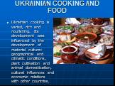 UKRAINIAN COOKING AND FOOD. Ukrainian cooking is varied, rich and nourishing. Its development was influenced by the development of material culture: geographical and climatic conditions, plant cultivation and animal domestication, cultural influences and economic relations with other countries.