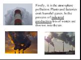 Firstly, it is the atmosphere pollution. Plants and factories emit harmful gases. In the process of industrial production lots of wastes are thrown into the air.