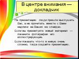 В центре внимания — докладчик. На презентацию люди пришли выслушать Вас, а не прочитать вместе с Вами надписи на Ваших же слайдах. Если вы презентуете новый материал — покажите фотографии его иллюстрирующие. Если показать что-то в живую очень сложно, тогда создайте презентацию.