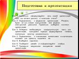 Подготовка к презентации. Шаг 1. Правильно сформулируйте цель своей презентации. Чего вы хотите достичь в конечном счете? Шаг 2. Определитесь с форматом презентации. Решите, будет ли это живое выступление или формат электронной рассылки. Правильно выберите контекст презентации. Шаг 3. Отберите необх