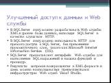 Улучшенный доступ к данным и Web службы. В SQL Server 2005 можно разрабатывать Web службы XML в уровне базы данных, используя SQL Server в качестве слушателя HTTP. В SQL Server 2005 можно использовать HTTP для прямого доступа к SQL Server, без применения промежуточного слоя, такого как Microsoft Int