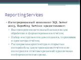 Reporting Services. Интегрированный компонент SQL Server 2005, Reporting Services предоставляют: Высокопроизводительный механизм для обработки и форматирования отчётов; Набор инструментов для создания, управления и просмотра отчётов; Расширяемая архитектура и открытые интерфейсы для встраивания отчё