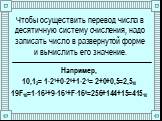 Чтобы осуществить перевод числа в десятичную систему счисления, надо записать число в развернутой форме и вычислить его значение. Например, 10,12= 1∙21+0∙20+1∙2-1= 2+0+0,5=2,510 19F16=1∙162+9∙161+F∙160=256+144+15=41510