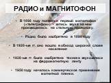 РАДИО и МАГНИТОФОН. В 1898 году появился первый магнитофон («телеграфон») - запись звука на нем производилась на стальную проволоку. Радио было изобретено в 1899 году В 1920-ые гг. оно вошло в обиход широких слоев населения 1928-ые гг. была изобретена техника звукозаписи на ферромагнитную ленту 1950