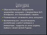 Образовательная: продолжить знакомство учащихся с творчеством В.П. Астафьева, его биографией, языком. Развивающая: развивать речь учащихся. Воспитательная: способствовать воспитанию у ребят интереса к литературе, гордости за свою родину, любви к своей малой Родине. Цели урока: