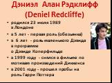 Дэниэл Алан Рэдклифф (Dеniel Redcliffe). родился 23 июля 1989 в Лондоне в 5 лет - первая роль (обезьянка) в 6 лет - роль маленького Дэвида в программе о Дэвиде Коперфильде в 1999 году - снялся в фильме по мотивам произведений Диккенса в 2001 году - прошел пробы на роль Гарри Поттера