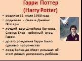 Гарри Поттер (Harry Potter). родился 31 июля 1980 года родители - Лили и Джеймс Поттеры лучший друг Джеймса Поттера, Сириус Блэк - крёстный отец Гарри до его рождения Гарри было сделано пророчество лорд Волан-де-Морт услышал об этом решил уничтожить ребёнка