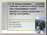 12. В предложении: «..могучие стволы соснового бора стили как зажженные свечи великого храма природы» — автор употребил: а) антитезу; б) аллегорию; в) сравнение.