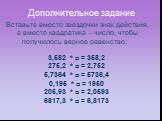 Дополнительное задание. Вставьте вместо звездочки знак действия, а вместо квадратика – число, чтобы получилось верное равенство: 3,582 * □ = 358,2 275,2 * □ = 2,752 5,7364 * □ = 5736,4 0,195 * □ = 1950 205,93 * □ = 2,0593 6817,3 * □ = 6,8173