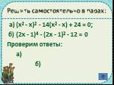 Решить самостоятельно в парах: а) (х² - х)² - 14(х² - х) + 24 = 0; б) (2х - 1)⁴ - (2х - 1)² - 12 = 0 Проверим ответы: а) б)