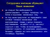 Сотрудники милиции обращают Ваше внимание. не следует без необходимости демонстрировать сотовые телефоны тем более в окружении незнакомых лиц; ни под каким предлогом не передавайте свой сотовый телефон незнакомым или малознакомым лицам с целью позвонить родственникам, на работу и т.д., они могут скр