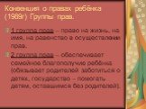 Конвенция о правах ребёнка (1989г) Группы прав. 1 группа прав – право на жизнь, на имя, на равенство в осуществлении прав. 2 группа прав – обеспечивает семейное благополучие ребёнка (обязывает родителей заботиться о детях, государство – помогать детям, оставшимся без родителей).