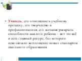 Учитель, его отношение к учебному процессу, его творчество и профессионализм, его желание раскрыть способности каждого ребенка – вот это всё и есть главный ресурс, без которого невозможно воплощение новых стандартов школьного образования.