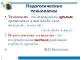 Педагогические технологии. Технология - это совокупность приемов, применяемых в каком-либо деле, мастерстве, искусстве (толковый словарь). Педагогическая технология - это содержательная техника реализации учебного процесса (В.П.Беспалько).