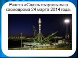Ракета «Союз» стартовала с космодрома 24 марта 2014 года.