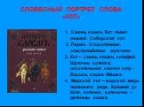 СЛОВЕСНЫЙ ПОРТРЕТ СЛОВА «КОТ». 1. Самец кошки. Кот ловит мышей. Сибирский кот. 2. Перен. О похотливом, сластолюбивом мужчине . 3. Кот – самец кошки, котофей. Шуточно котейко; ласкательная кличка коту -Васька, кошке -Машка. 4. Морской кот – морской зверь тюленьего рода. Котовий ус. Котя, котенок, кот