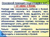 Основной принцип подготовки к О.Г. – от звука к букве. Прежде чем познакомить ребенка с буквой, необходимо научить его слышать звук, который обозначает буква, выделять его на слух, определять место звука в слове, уточняя характеристику и его цветовое обозначение. Именно поэтому логопеды не рекоменду