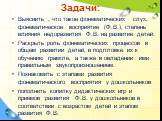 Задачи: Выяснить , что такое фонематических слух, фонематическое восприятие (Ф.В.), степень влияния недоразвития Ф.В. на развитие детей. Раскрыть роль фонематических процессов в общем развитии детей, в подготовке их к обучению грамоте, а также в овладении ими правильным звукопроизношением. Познакоми