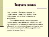 Здоровое питание. – это питание, сбалансированное по соотношению углеводы – белки – жиры, содержащее достаточно витаминов и минералов. Современная модель рационального питания имеет вид пирамиды: продукты в ней располагаются от основания к вершине по мере убывания их полезности. Ориентируясь на нее,