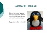 Домашнее задание. Используя полученные сегодня знания и умения попробуйте дома свалять игрушечного пингвина. Творческих Вам успехов!!!