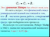 Это уравнение Майера для одного моля газа. Из него следует, что физический смысл универсальной газовой постоянной в том, что R – численно равна работе, совершаемой одним молем газа при нагревании на один градус при изобарическом процессе. Используя это соотношение, Роберт Майер в 1842 г. вычислил ме