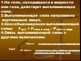 На тело, находящееся в жидкости или газе, действует выталкивающая сила. 2.Выталкивающая сила направлена вертикально вверх. 3.Способыизмерения выталкивающей силы: Fвыт = Pтела в возд – Ртела в жидк 4.Связь выталкивающей силы с другими величинами: Зависит от плотности жидкости; объема тела. Не зависит