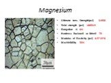 Magnesium. Ultimate tens. Strength(psi) 31908 Yield strength (psi) 18854.9 Elongation % 6% Hardness Rockwell or Brinell 70 Modulus of Elasticity (psi) 6.5*10^6 Machinibility 50%