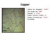 Copper. Ultimate tens. Strength(psi) 30457.9 Yield strength (psi) 16969 Elongation % 10-20% Hardness Rockwell or Brinell 54 Modulus of Elasticity (psi) 17*10^6 Machinibility
