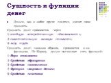 Сущность и функции денег. Деньги, как и любое другое понятие, имеют свою сущность. Сущность денег проявляется через: 1) всеобщую непосредственную обмениваемость; 2) самостоятельную меновую стоимость; 3) меру труда. Сущность денег, главным образом, проявляется в их функциях. По Марксу, деньги выполня