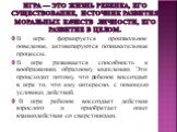 Игра — это жизнь ребенка, его существование, источник развития моральных качеств личности, его развитие в целом. В игре формируется произвольное поведение, активизируются познавательные процессы. В игре развивается способность к воображению, образному мышлению. Это происходит потому, что ребенок вос