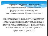 Порядок ведения кадастров устанавливается в основном или федеральным законом, или постановлениями Правительства. На сегодняшний день в РФ существуют следующие виды кадастров, имеющих статус государственных и формируемых в зависимости от объекта учета – природного ресурса: