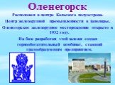 Оленегорск. Расположен в центре Кольского полуострова. Центр железорудной промышленности в Заполярье. Оленегорское железорудное месторождение открыто в 1932 году. На базе разработки этой залежи создан горнообогатительный комбинат, ставший градообразующим предприятием.