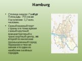 Hamburg. Столица земли: Гамбург Площадь: 755 кв.км Население: 1,7 млн. человек. Самый важный порт страны и в тоже время самый крупный внешнеторговый и транспортный центр, это второй по величине промышленный город Германии и тем не мение это один из наиболее зелёных городов.