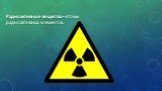 Радиоактивные вещества – атомы радиоактивных элементов.