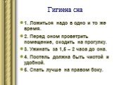 Гигиена сна. 1. Ложиться надо в одно и то же время. 2. Перед сном проветрить помещение, сходить на прогулку. 3. Ужинать за 1,5 – 2 часа до сна. 4. Постель должна быть чистой и удобной. 5. Спать лучше на правом боку.