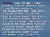 Негроиды – люди с курчавыми чёрными волосами, с очень тёмной кожей и карими глазами. Борода и усы, как и у монголоидов, растут слабо. Лицо узкое и низкое, нос широкий. Глаза широко открытые, складка верхнего века развита слабо, эпикантус у взрослых обычно отсутствует. Характерно также выступание чел