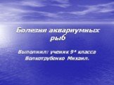 Болезни аквариумных рыб. Выполнил: ученик 9 а класса Волкотрубенко Михаил.