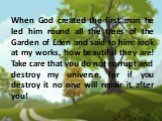 When God created the first man he led him round all the trees of the Garden of Eden and said to him: look at my works, how beautiful they are! Take care that you do not corrupt and destroy my universe, for if you destroy it no one will repair it after you!