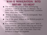 WHY IS IMMIGRATION INTO BRITAIN SO HIGH? The reason why people from developing countries want to live here is obvious: life is better here than in the impoverished countries from which they came Britain is more hospitable to immigrants than other European countries. One of the great virtues of the B