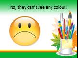 No, they can’t see any colour!