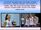 In mid-2010 was approved by the change of Natalia Goncharova's volleyball citizenship from Ukrainian to Russian. After that, head coach of Russia Vladimir Kuzyutkin included Natalia member of the Russian national team.