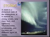 STORMS. A storm is a disturbed state of the atmosphere. It is marked by strong winds, rain, sleet, hail, and lightning. Thunderstorms, windstorms, and cyclones are different types of storms.