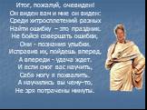 Итог, пожалуй, очевиден! Он виден вам и мне он виден: Среди хитросплетений разных Найти ошибку – это праздник. Не бойся совершать ошибки, Они - познания улыбки. Исправив их, пойдешь вперед, А впереди - удача ждет. И если смог вас научить, Себя могу я похвалить. А научились вы чему–то, Не зря потраче